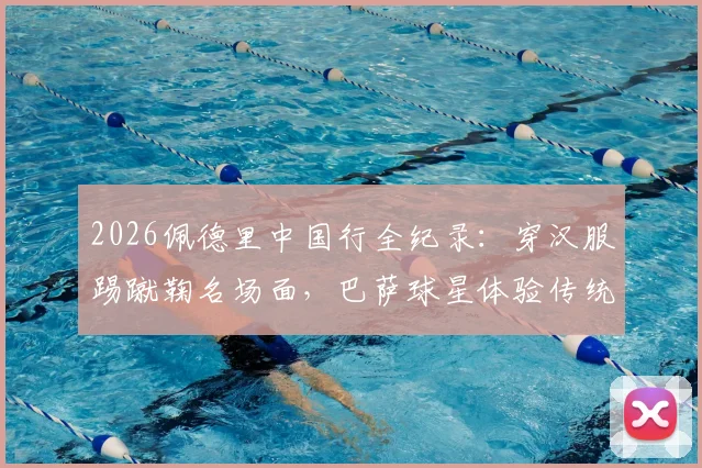 2026佩德里中国行全纪录：穿汉服踢蹴鞠名场面，巴萨球星体验传统文化之旅视频集锦