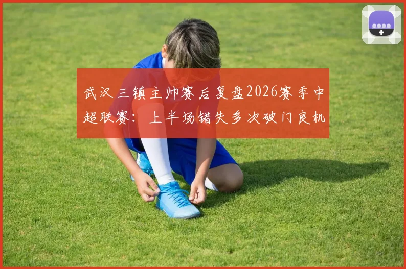 武汉三镇主帅赛后复盘2026赛季中超联赛:上半场错失多次破门良机,比赛转折点全解析
