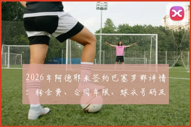 2026年阿德耶米签约巴塞罗那详情：转会费、合同年限、球衣号码及新闻发布会时间全解析