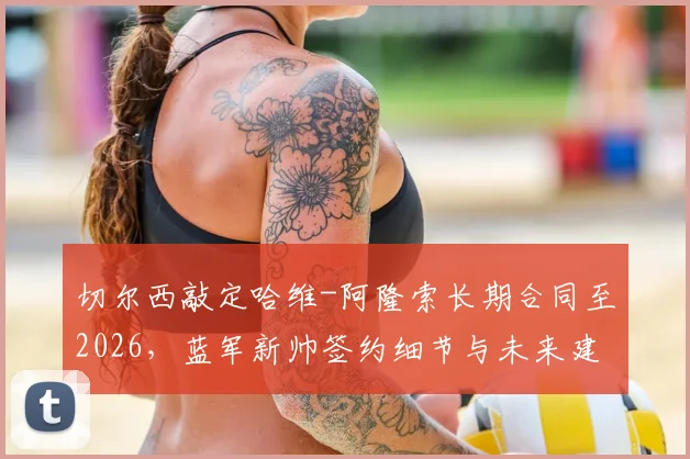 切尔西敲定哈维-阿隆索长期合同至2026，蓝军新帅签约细节与未来建队思路前瞻
