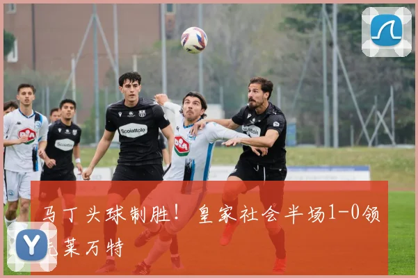 马丁头球制胜!皇家社会半场1-0领先莱万特