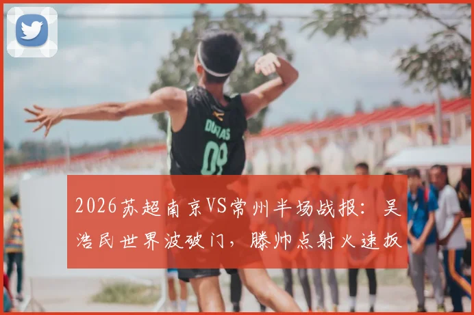2026苏超南京VS常州半场战报：吴浩民世界波破门，滕帅点射火速扳平，两队1-1激战正酣