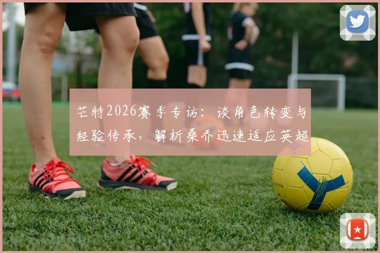 芒特2026赛季专访:谈角色转变与经验传承,解析桑乔迅速适应英超的关键