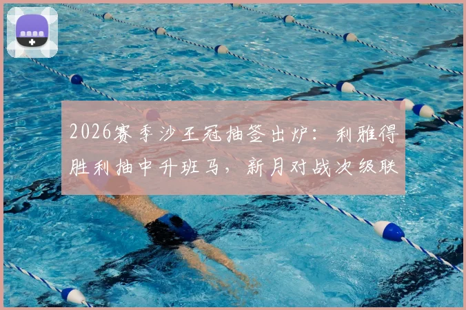 2026赛季沙王冠抽签出炉:利雅得胜利抽中升班马,新月对战次级联赛对手,球迷热议看点