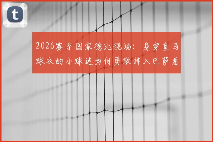 2026赛季国家德比现场：身穿皇马球衣的小球迷为何勇敢挤入巴萨看台？背后的故事与看球安全指南