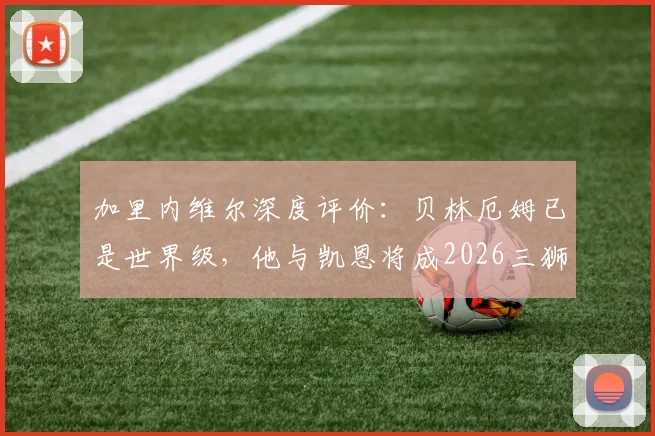 加里内维尔深度评价:贝林厄姆已是世界级,他与凯恩将成2026三狮军团争冠最重胜负手