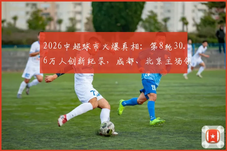 2026中超球市火爆真相:第8轮30.6万人创新纪录,成都、北京主场领跑,球迷现场体验报告