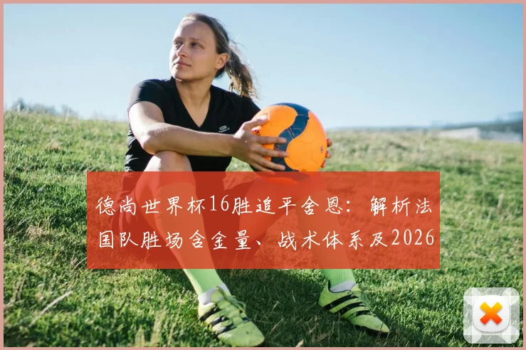德尚世界杯16胜追平舍恩:解析法国队胜场含金量、战术体系及2026卫冕前景