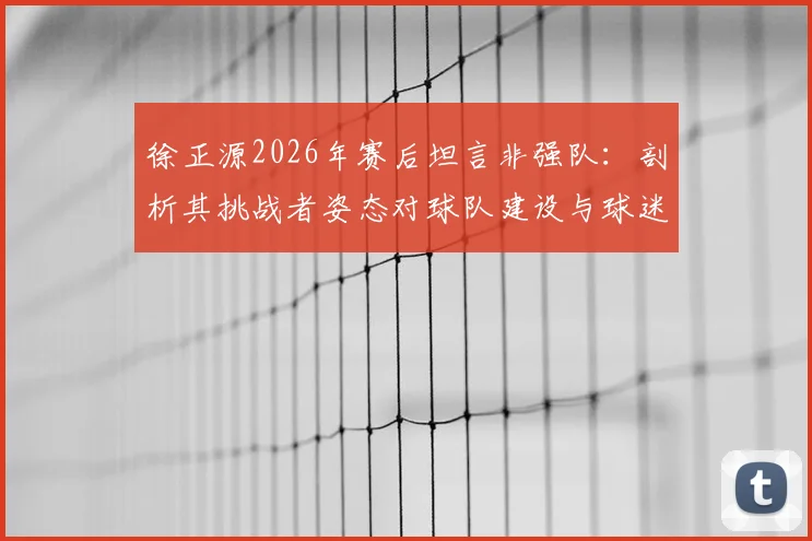徐正源2026年赛后坦言非强队:剖析其挑战者姿态对球队建设与球迷的深远启示