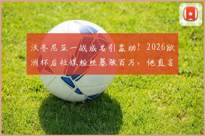 沃齐尼亚一战成名引轰动!2026欧洲杯后社媒粉丝暴涨百万,他直言“疯狂”,技术特点与球星潜力全面分析