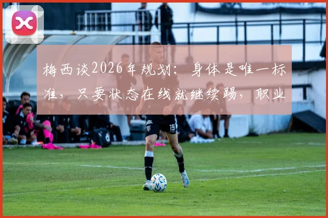 梅西谈2026年规划:身体是唯一标准,只要状态在线就继续踢,职业球员应对年龄增长心态是关键