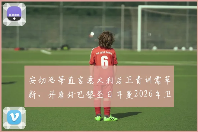 安切洛蒂直言意大利后卫青训需革新，并看好巴黎圣日耳曼2026年卫冕欧冠冠军前景分析