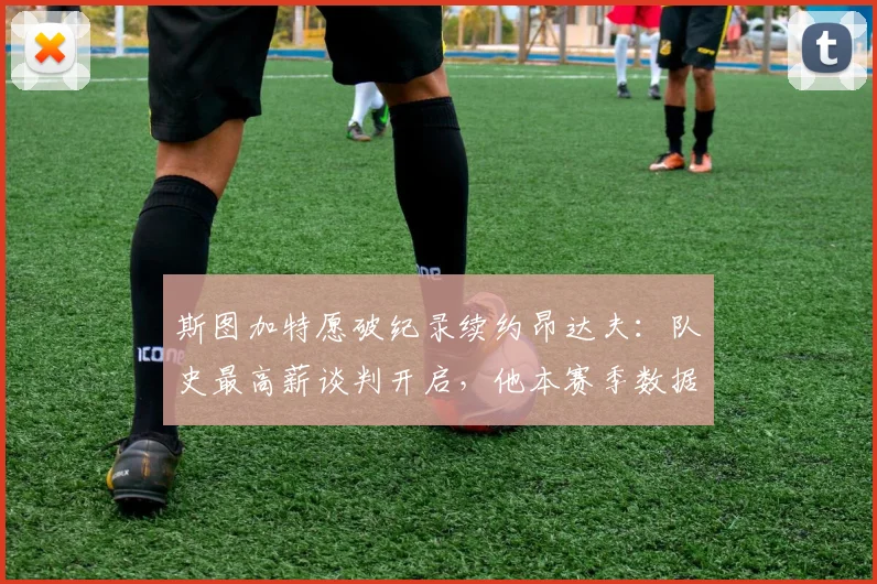 斯图加特愿破纪录续约昂达夫:队史最高薪谈判开启,他本赛季数据配得上吗?附2024-2025赛季球队展望