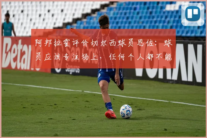 阿邦拉霍评价切尔西球员恩佐：球员应该专注场上，任何个人都不能凌驾于俱乐部之上