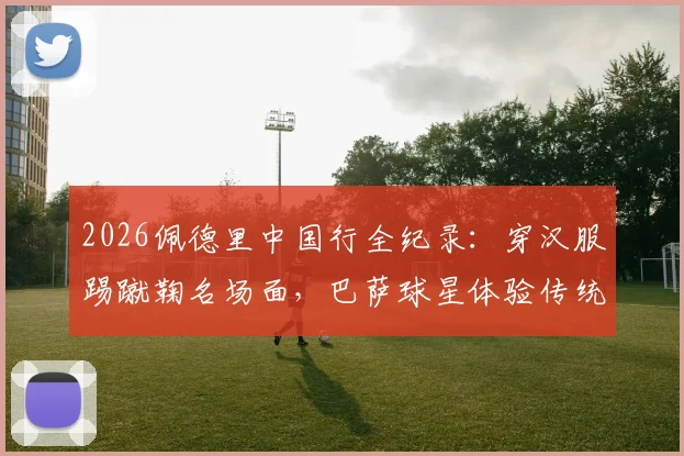 2026佩德里中国行全纪录：穿汉服踢蹴鞠名场面，巴萨球星体验传统文化之旅视频集锦