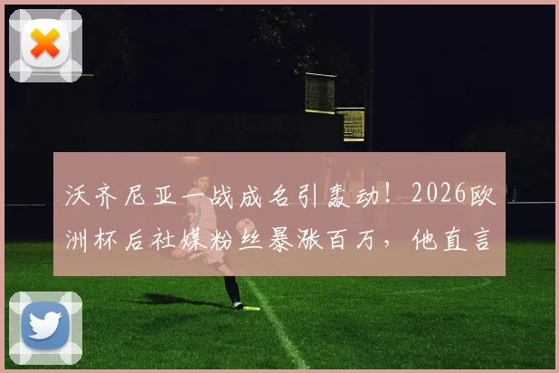 沃齐尼亚一战成名引轰动！2026欧洲杯后社媒粉丝暴涨百万，他直言“疯狂”，技术特点与球星潜力全面分析