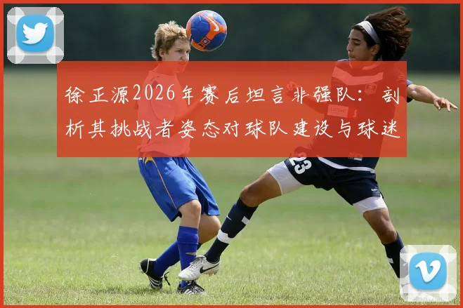 徐正源2026年赛后坦言非强队：剖析其挑战者姿态对球队建设与球迷的深远启示