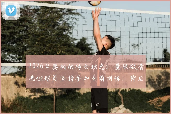 2026年奥纳纳转会动态：曼联欲清洗但球员坚持参加季前训练，背后原因深度分析