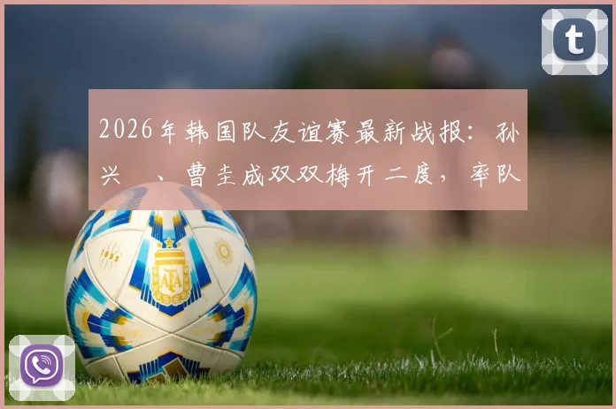 2026年韩国队友谊赛最新战报：孙兴慜、曹圭成双双梅开二度，率队5-0大胜特立尼达和多巴哥，附全场进球集锦与战术看点