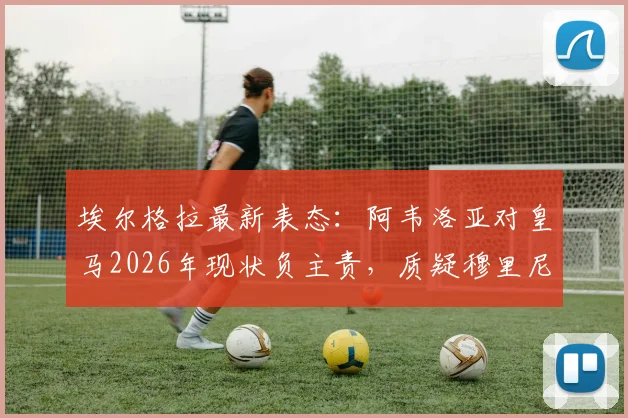 埃尔格拉最新表态:阿韦洛亚对皇马2026年现状负主责,质疑穆里尼奥回归执教前景