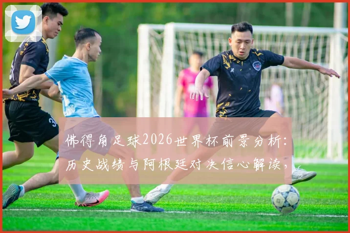 佛得角足球2026世界杯前景分析：历史战绩与阿根廷对决信心解读，附球队实力及赛程前瞻