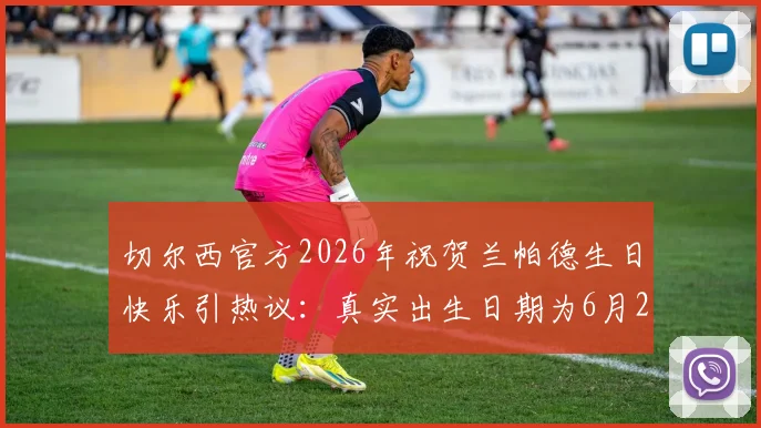 切尔西官方2026年祝贺兰帕德生日快乐引热议:真实出生日期为6月20日,为何出现祝福时间差?