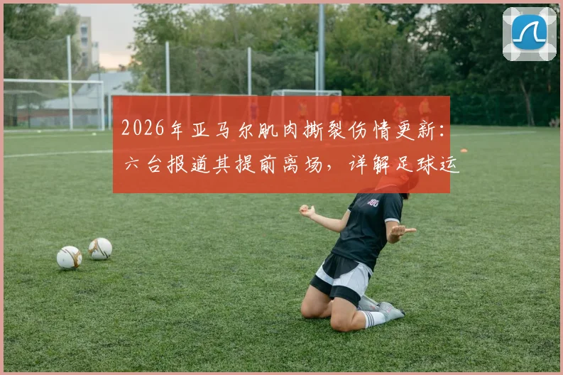 2026年亚马尔肌肉撕裂伤情更新:六台报道其提前离场,详解足球运动员常见肌肉伤情与恢复指南