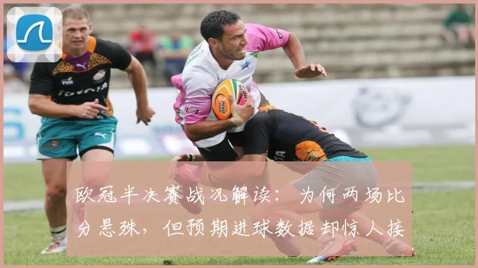 欧冠半决赛战况解读：为何两场比分悬殊，但预期进球数据却惊人接近？