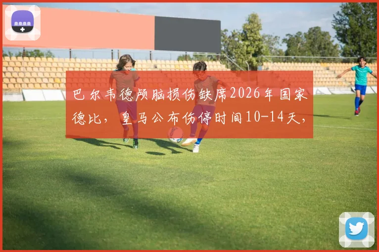 巴尔韦德颅脑损伤缺席2026年国家德比，皇马公布伤停时间10-14天，球员具体伤情分析
