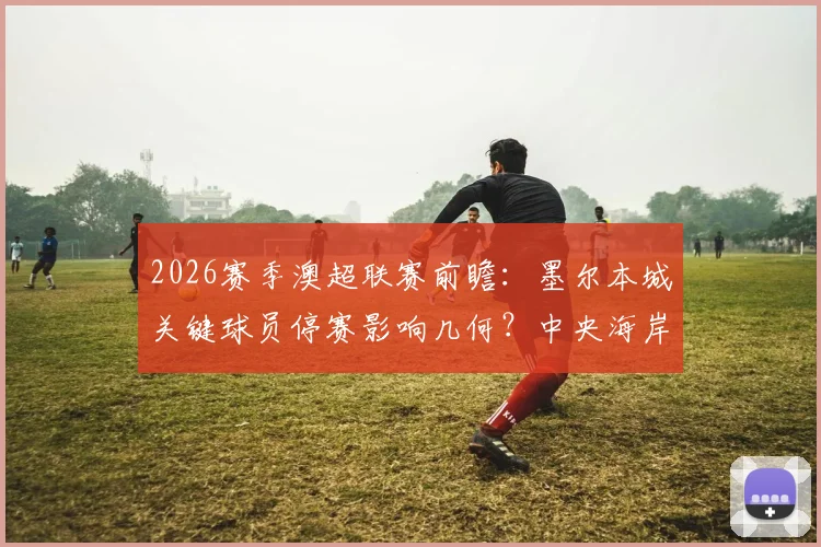 2026赛季澳超联赛前瞻：墨尔本城关键球员停赛影响几何？中央海岸水手伤病潮解析与胜负走势预测