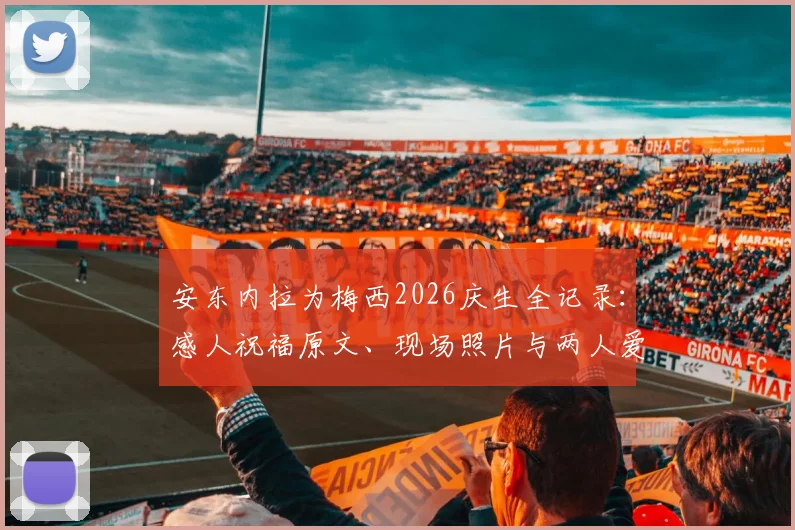 安东内拉为梅西2026庆生全记录：感人祝福原文、现场照片与两人爱情故事温情回顾