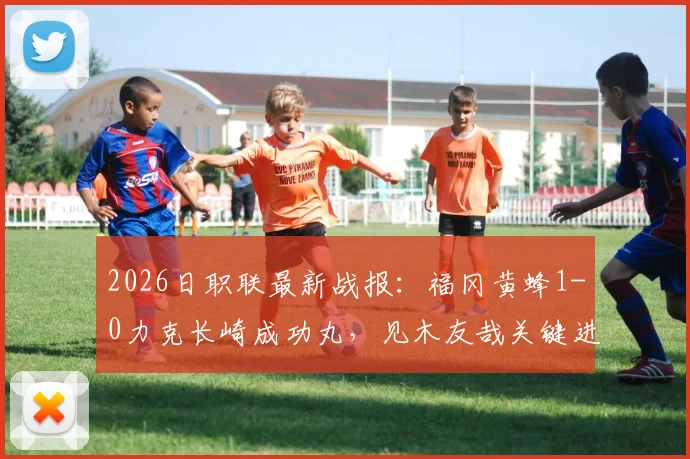 2026日职联最新战报:福冈黄蜂1-0力克长崎成功丸,见木友哉关键进球助球队取胜,附双方近期战绩与积分榜分析