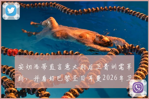 安切洛蒂直言意大利后卫青训需革新,并看好巴黎圣日耳曼2026年卫冕欧冠冠军前景分析