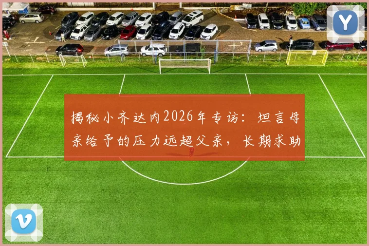 揭秘小齐达内2026年专访:坦言母亲给予的压力远超父亲,长期求助心理医生背后