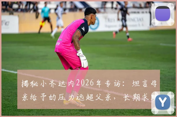 揭秘小齐达内2026年专访：坦言母亲给予的压力远超父亲，长期求助心理医生背后