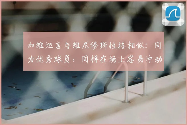 加维坦言与维尼修斯性格相似:同为优秀球员,同样在场上容易冲动失控