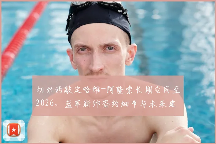 切尔西敲定哈维-阿隆索长期合同至2026,蓝军新帅签约细节与未来建队思路前瞻