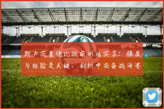 斯卢茨基德比战前训话实录:强度与经验是关键,剖析申花备战海港的核心策略