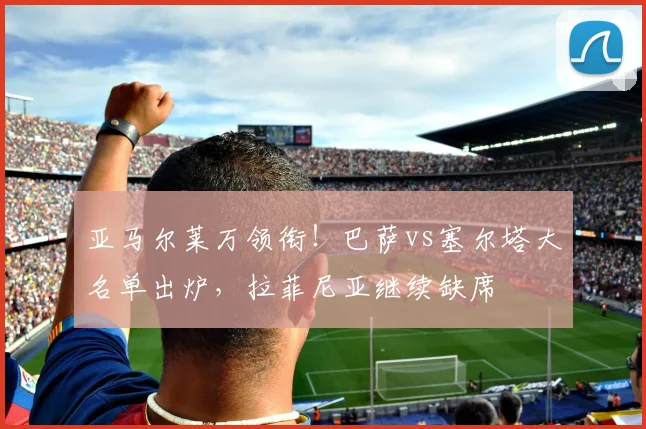 亚马尔莱万领衔！巴萨vs塞尔塔大名单出炉，拉菲尼亚继续缺席