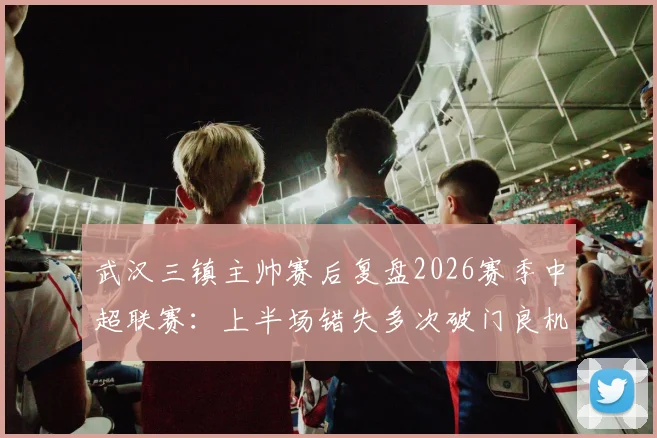 武汉三镇主帅赛后复盘2026赛季中超联赛：上半场错失多次破门良机，比赛转折点全解析
