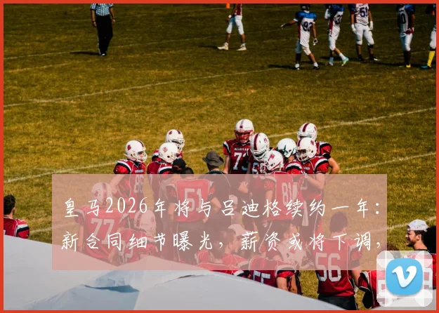 皇马2026年将与吕迪格续约一年：新合同细节曝光，薪资或将下调，队内地位如何？