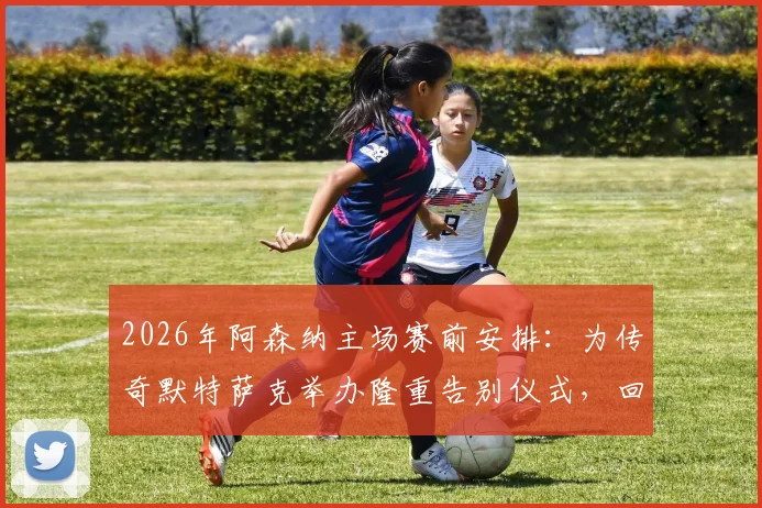 2026年阿森纳主场赛前安排：为传奇默特萨克举办隆重告别仪式，回顾枪手生涯高光时刻与感人瞬间