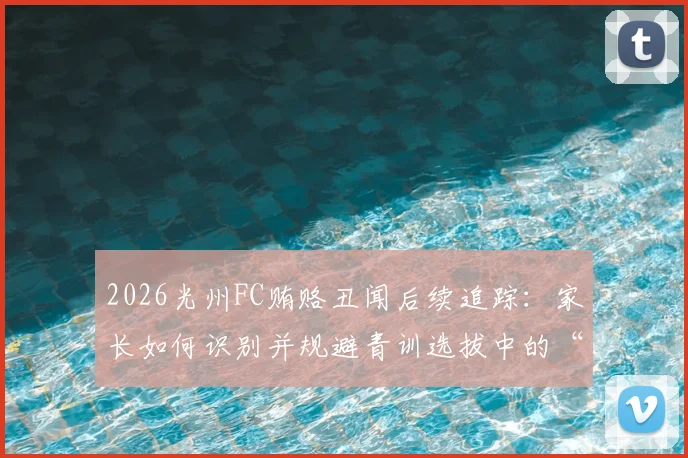 2026光州FC贿赂丑闻后续追踪：家长如何识别并规避青训选拔中的“花钱买名额”陷阱？