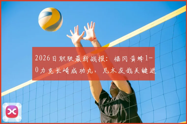2026日职联最新战报：福冈黄蜂1-0力克长崎成功丸，见木友哉关键进球助球队取胜，附双方近期战绩与积分榜分析