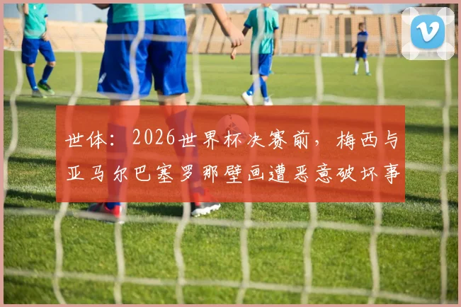 世体：2026世界杯决赛前，梅西与亚马尔巴塞罗那壁画遭恶意破坏事件追踪