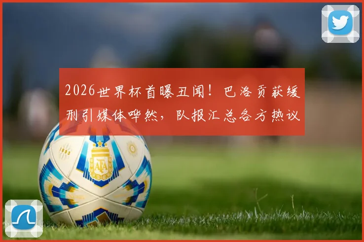 2026世界杯首曝丑闻！巴洛贡获缓刑引媒体哗然，队报汇总各方热议深度剖析
