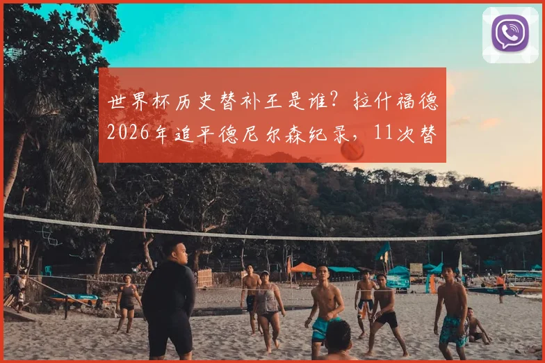 世界杯历史替补王是谁?拉什福德2026年追平德尼尔森纪录,11次替补出场并列第一引热议