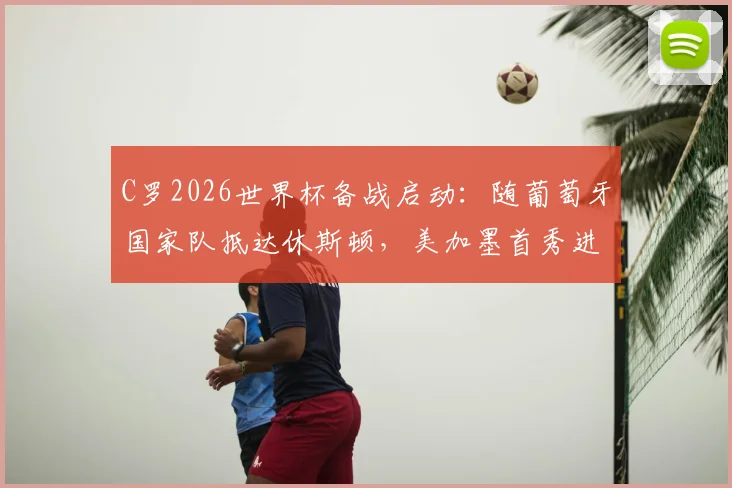 C罗2026世界杯备战启动：随葡萄牙国家队抵达休斯顿，美加墨首秀进入倒计时