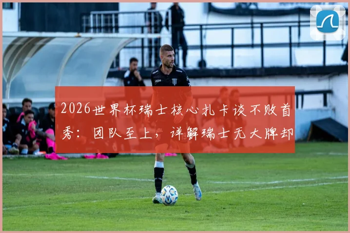 2026世界杯瑞士核心扎卡谈不败首秀:团队至上,详解瑞士无大牌却能立足强队之林的秘诀