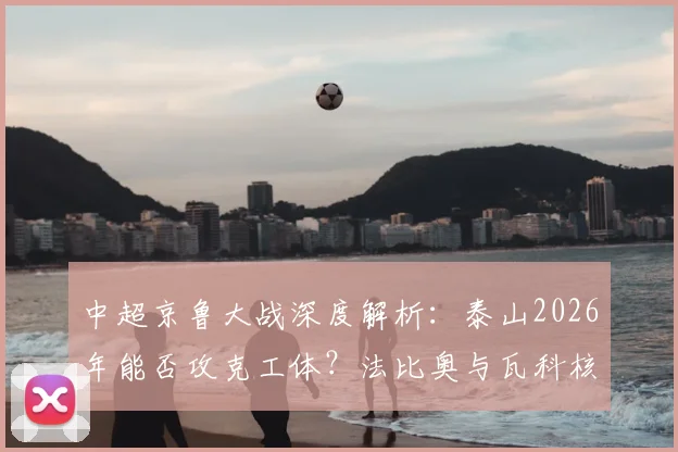 中超京鲁大战深度解析:泰山2026年能否攻克工体?法比奥与瓦科核心对决全预览